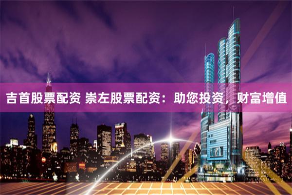 吉首股票配资 崇左股票配资：助您投资，财富增值